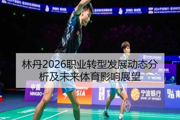 林丹2026职业转型发展动态分析及未来体育影响展望